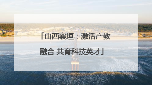 山西襄垣：激活产教融合 共育科技英才