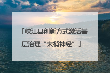 峡江县创新方式激活基层治理“末梢神经”