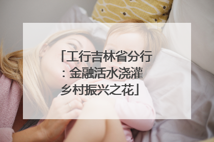 工行吉林省分行：金融活水浇灌 乡村振兴之花
