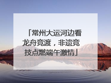 常州大运河边看龙舟竞渡，非遗竞技点燃端午激情