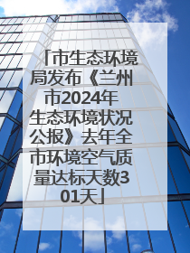 市生态环境局发布《兰州市2024年生态环境状况公报》去年全市环境空气质量达标天数301天