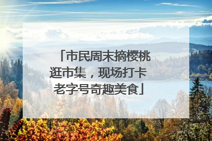 市民周末摘樱桃逛市集，现场打卡老字号奇趣美食