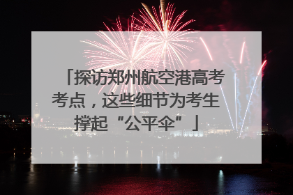 探访郑州航空港高考考点，这些细节为考生撑起“公平伞”