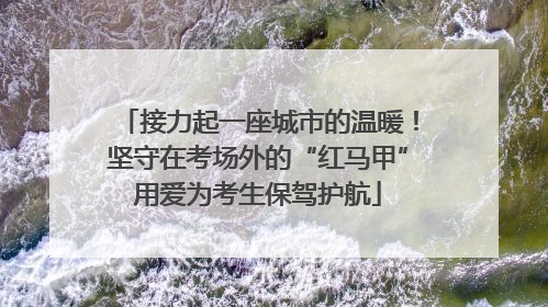 接力起一座城市的温暖！坚守在考场外的“红马甲”用爱为考生保驾护航