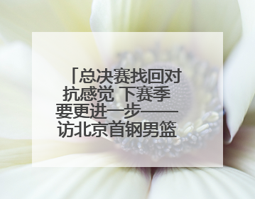 总决赛找回对抗感觉 下赛季要更进一步——访北京首钢男篮球员周琦