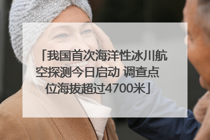 我国首次海洋性冰川航空探测今日启动 调查点位海拔超过4700米