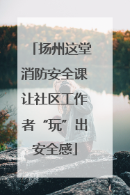 扬州这堂消防安全课让社区工作者“玩”出安全感