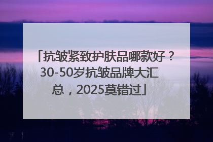 抗皱紧致护肤品哪款好？30-50岁抗皱品牌大汇总，2025莫错过