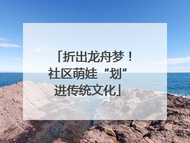 折出龙舟梦！社区萌娃“划”进传统文化
