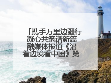 携手万里边疆行 凝心共筑谱新篇 融媒体报道《沿着边境看中国》第二季 在广西东兴正式启动