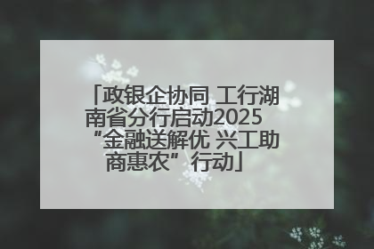 政银企协同 工行湖南省分行启动2025“金融送解优 兴工助商惠农”行动
