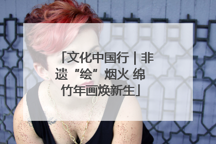文化中国行｜非遗“绘”烟火 绵竹年画焕新生