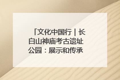 文化中国行｜长白山神庙考古遗址公园：展示和传承多民族文化交融