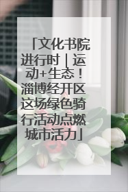 文化书院进行时｜运动+生态！淄博经开区这场绿色骑行活动点燃城市活力