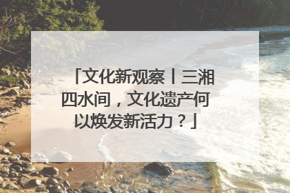 文化新观察丨三湘四水间，文化遗产何以焕发新活力？
