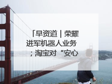 早资道｜荣耀进军机器人业务；淘宝对“安心鉴”服务进行逐步下线调整