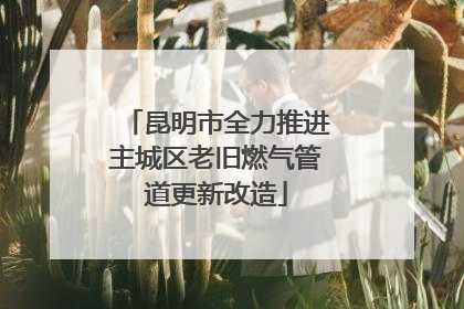 昆明市全力推进主城区老旧燃气管道更新改造