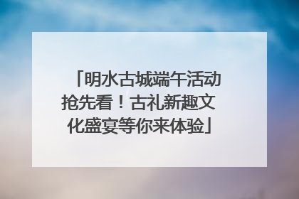 明水古城端午活动抢先看！古礼新趣文化盛宴等你来体验