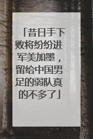 昔日手下败将纷纷进军美加墨，留给中国男足的弱队真的不多了