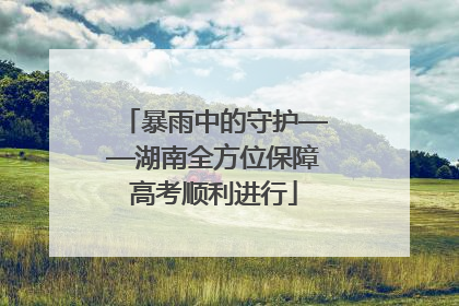 暴雨中的守护——湖南全方位保障高考顺利进行
