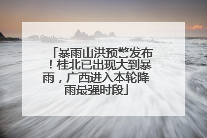 暴雨山洪预警发布！桂北已出现大到暴雨，广西进入本轮降雨最强时段