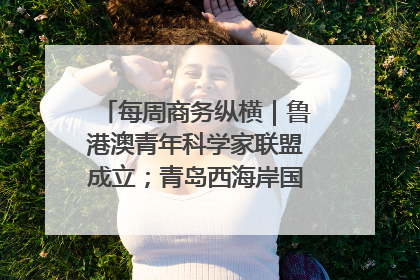 每周商务纵横｜鲁港澳青年科学家联盟成立；青岛西海岸国际能源自贸港启用