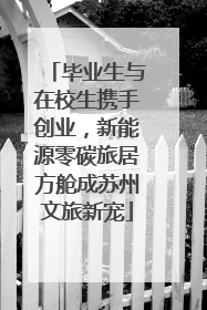 毕业生与在校生携手创业，新能源零碳旅居方舱成苏州文旅新宠