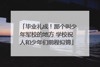 毕业礼成！那个叫少年军校的地方 学校祝人和少年们前程似锦