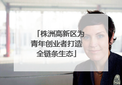 株洲高新区为青年创业者打造全链条生态