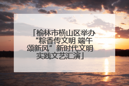 榆林市横山区举办“粽香传文明 端午颂新风”新时代文明实践文艺汇演