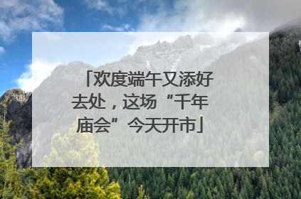 欢度端午又添好去处，这场“千年庙会”今天开市