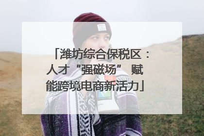潍坊综合保税区：人才“强磁场” 赋能跨境电商新活力