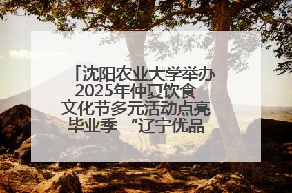 沈阳农业大学举办2025年仲夏饮食文化节多元活动点亮毕业季 “辽宁优品”进校园首站启动