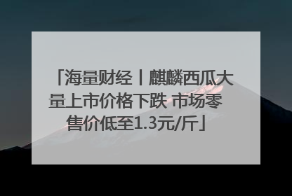 海量财经丨麒麟西瓜大量上市价格下跌 市场零售价低至1.3元/斤