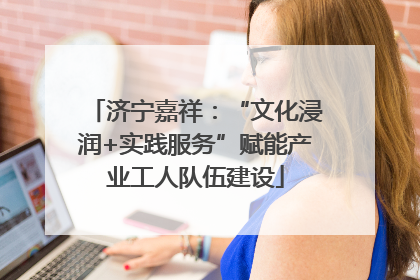 济宁嘉祥：“文化浸润+实践服务”赋能产业工人队伍建设