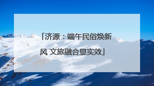 济源：端午民俗焕新风 文旅融合显实效