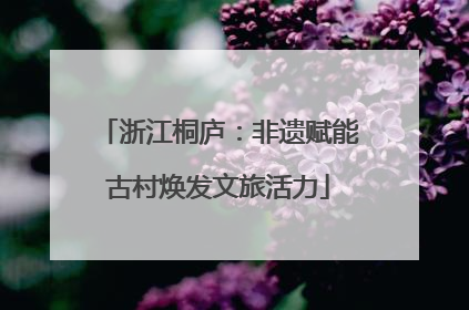 浙江桐庐：非遗赋能古村焕发文旅活力