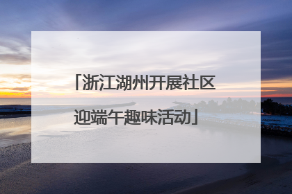 浙江湖州开展社区迎端午趣味活动