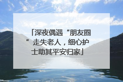 深夜偶遇“朋友圈”走失老人，细心护士助其平安归家