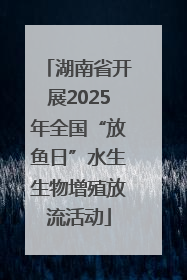 湖南省开展2025年全国“放鱼日”水生生物增殖放流活动