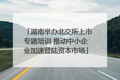 湖南举办北交所上市专题培训 推动中小企业加速登陆资本市场