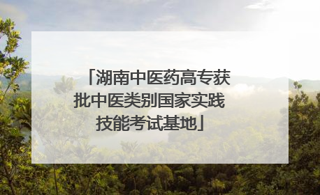 湖南中医药高专获批中医类别国家实践技能考试基地