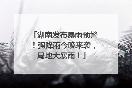 湖南发布暴雨预警！强降雨今晚来袭，局地大暴雨！