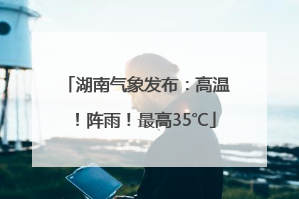 湖南气象发布：高温！阵雨！最高35℃