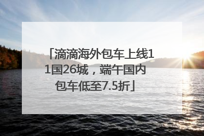 滴滴海外包车上线11国26城，端午国内包车低至7.5折