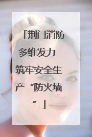 荆门消防多维发力 筑牢安全生产“防火墙”