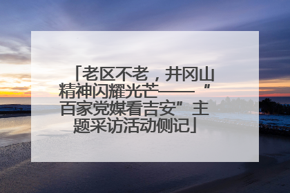 老区不老，井冈山精神闪耀光芒——“百家党媒看吉安”主题采访活动侧记