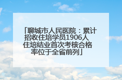 聊城市人民医院：累计招收住培学员1906人 住培结业首次考核合格率位于全省前列