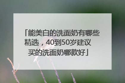 能美白的洗面奶有哪些精选，40到50岁建议买的洗面奶哪款好