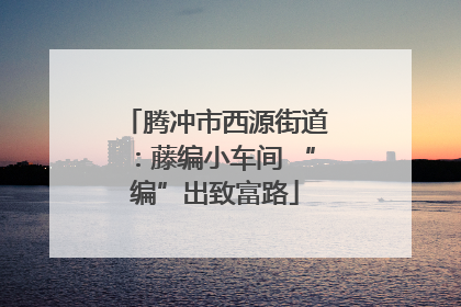 腾冲市西源街道：藤编小车间 “编”出致富路